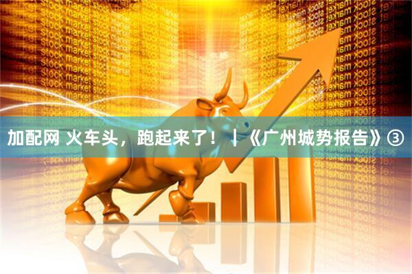 加配网 火车头，跑起来了！｜《广州城势报告》③