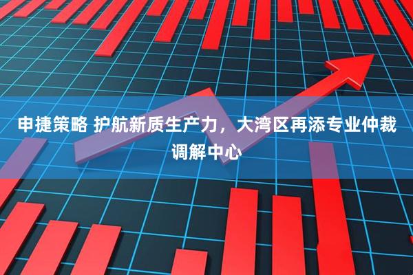 申捷策略 护航新质生产力，大湾区再添专业仲裁调解中心