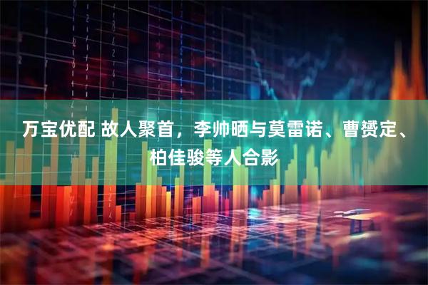 万宝优配 故人聚首，李帅晒与莫雷诺、曹赟定、柏佳骏等人合影